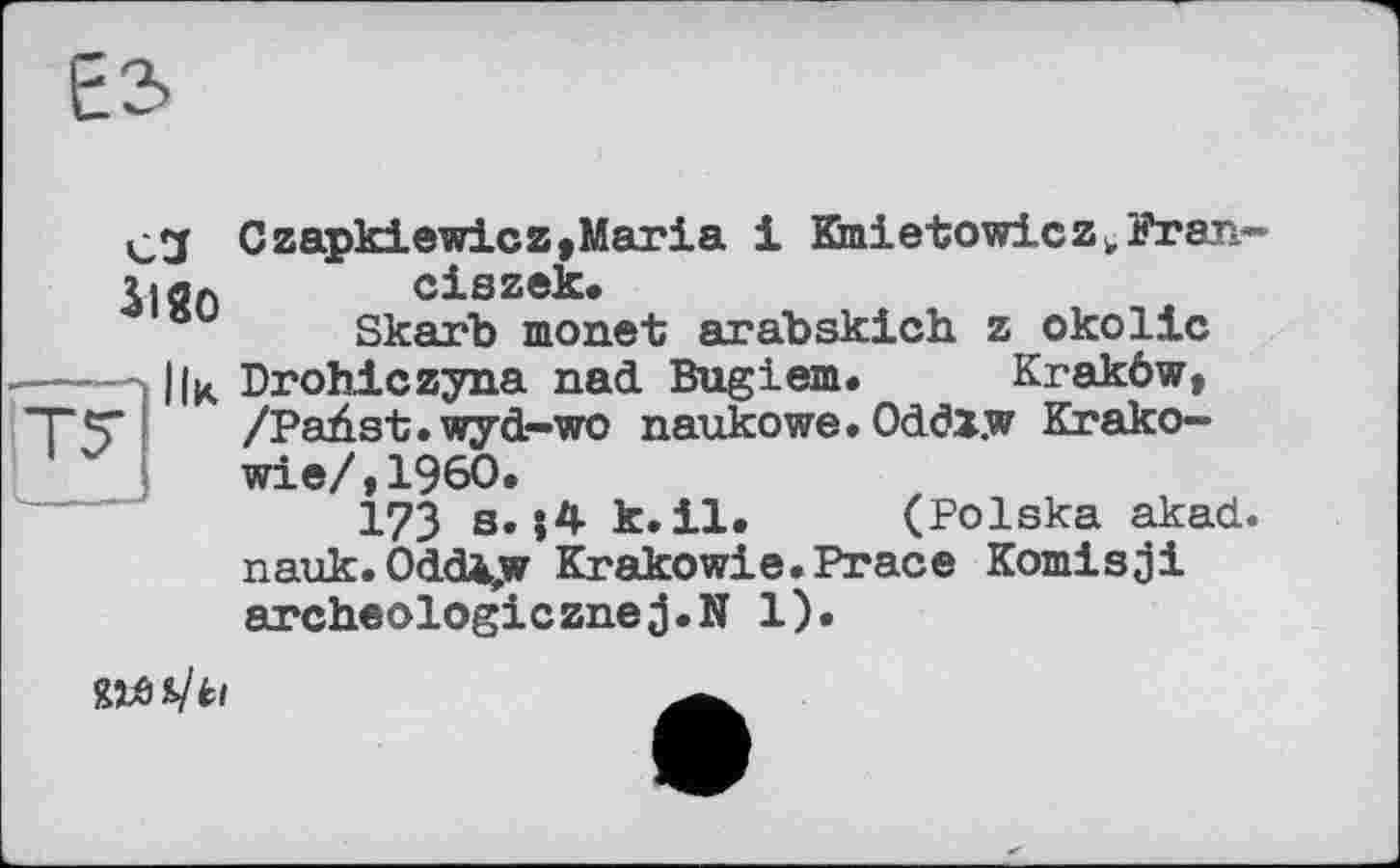 ﻿Е2>
Cl 3lgo
Czapkiewicz,Mai*ia і Kmietowicz^Frar,.--ciszek.
Skarb monet arabskich. z okolic Drohiczyna nad Bugiem. Kraköw, /Paüst.wyd-wo naukowe. Oddx.w Krako— wie/,I960.
173 s.k.il. (Polska akad. nauk. Oddè,w Krakowie.Prace Komisji archeologicznej.N 1).
